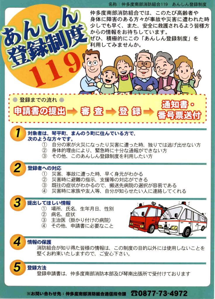 名称「仲多度南部消防組合119 安心登録制度」。仲多度南部消防組合では、このたび高齢者や身体に障害のある方々が事故や災害に遭われたとき少しでも早く、また、安全に救護されるよう皆様方からの情報をお待ちしています。ぜひ、積極的にこの「あんしん登録制度」を利用してみませんか。登録までの流れは、①申請書の提出、②審査、③登録、④通知書・番号票送付となっています。対象者は、琴平町、まんのう町に住んでいる方で、次のような方々です。①自分の家が火災になったり災害に遭ったとき、独りでは逃げ出せない方、②身体的理由により、緊急時に十分な通報ができない方、③その他、このあんしん登録制度を利用したい方。登録者への対応は、①災害、事故に遭ったとき、早く身元がわかる、②災害時に避難の指示、支援等の対応ができる、③既往の症状がわかるので、搬送先病院の選択が容易である、④災害時に家族や友人等、自分が知らせたい人に連絡してくれる。提出してほしい情報は、①場所、氏名、生年月日、性別。②病名、症状。③主治医（かかりつけの病院）。④その他、申請書に必要なことです。情報の保護については、消防組合が知り得た皆様の情報は、この制度の目的以外には使用しないことを堅くお約束いたしますので、ご安心ください。登録申請書は、仲多度南部消防本部及び琴南出張所で受け付けております。この制度についてのお問い合わせは、仲多度南部消防組合通信指令課、電話番号 0877-73-4972まで。